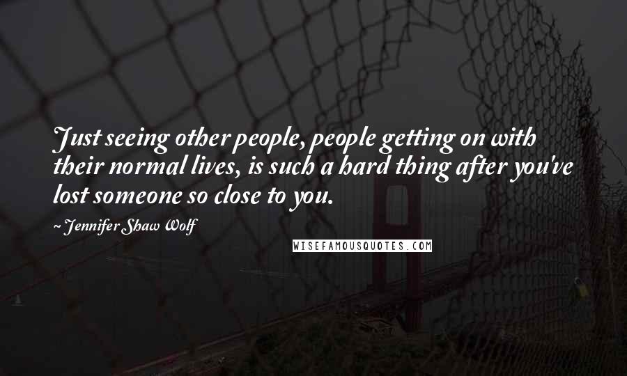 Jennifer Shaw Wolf Quotes: Just seeing other people, people getting on with their normal lives, is such a hard thing after you've lost someone so close to you.