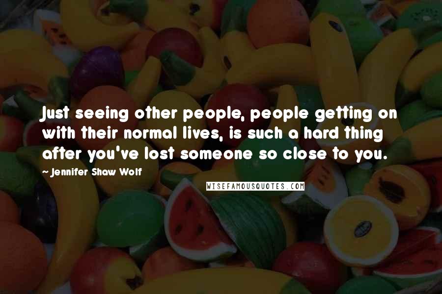 Jennifer Shaw Wolf Quotes: Just seeing other people, people getting on with their normal lives, is such a hard thing after you've lost someone so close to you.