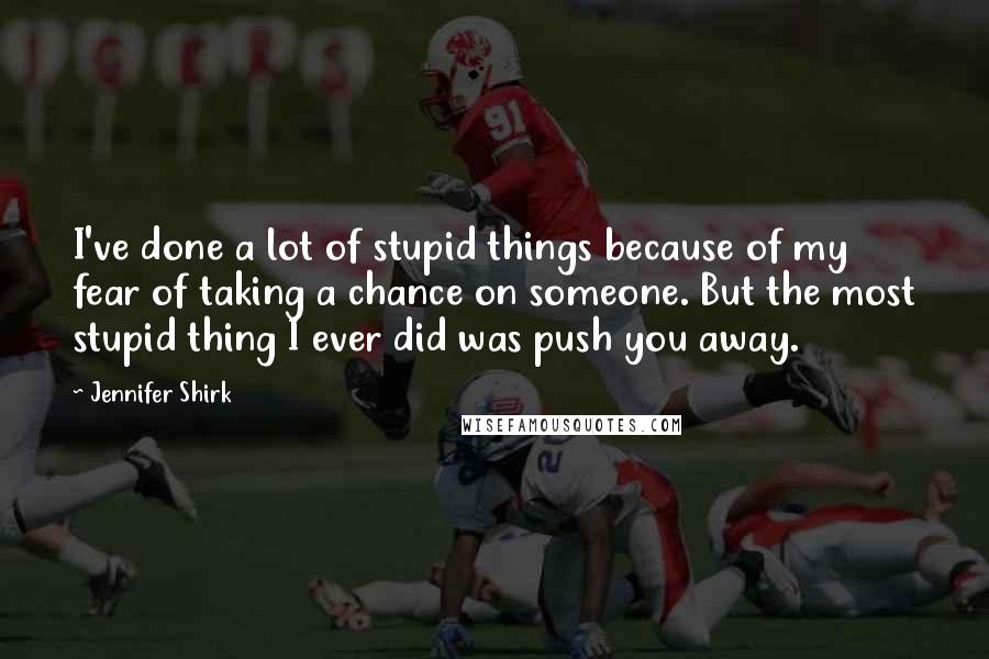 Jennifer Shirk Quotes: I've done a lot of stupid things because of my fear of taking a chance on someone. But the most stupid thing I ever did was push you away.