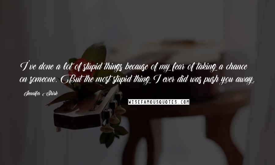 Jennifer Shirk Quotes: I've done a lot of stupid things because of my fear of taking a chance on someone. But the most stupid thing I ever did was push you away.