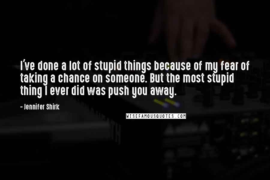 Jennifer Shirk Quotes: I've done a lot of stupid things because of my fear of taking a chance on someone. But the most stupid thing I ever did was push you away.