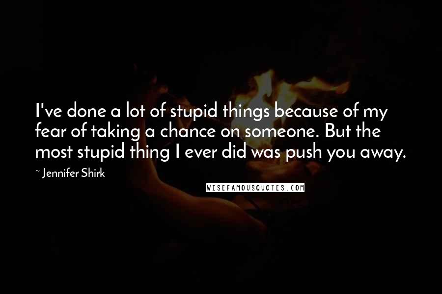 Jennifer Shirk Quotes: I've done a lot of stupid things because of my fear of taking a chance on someone. But the most stupid thing I ever did was push you away.