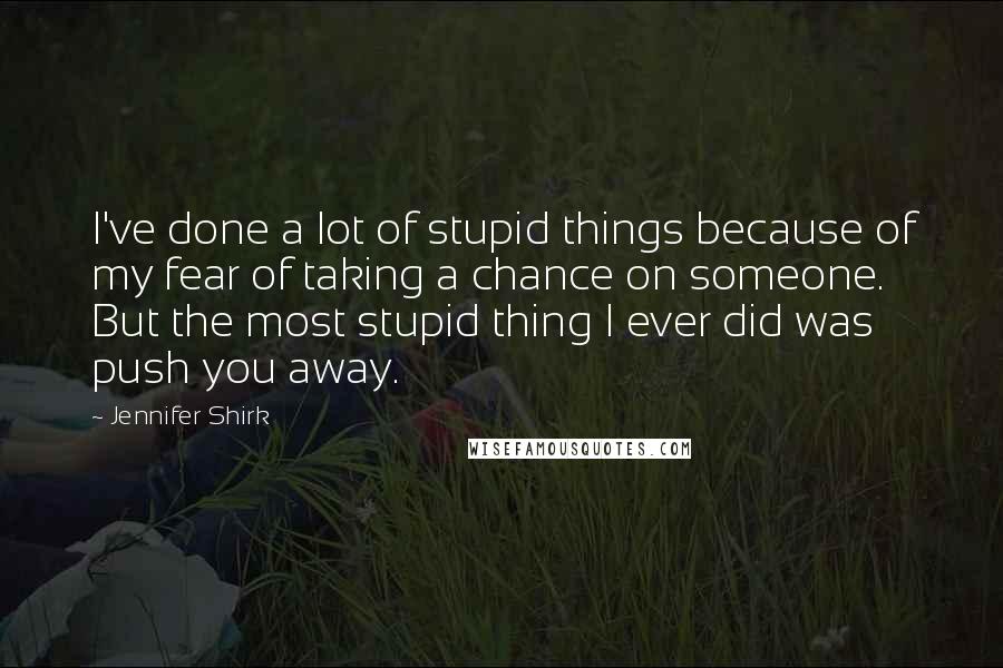 Jennifer Shirk Quotes: I've done a lot of stupid things because of my fear of taking a chance on someone. But the most stupid thing I ever did was push you away.
