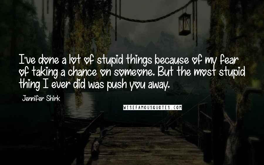 Jennifer Shirk Quotes: I've done a lot of stupid things because of my fear of taking a chance on someone. But the most stupid thing I ever did was push you away.