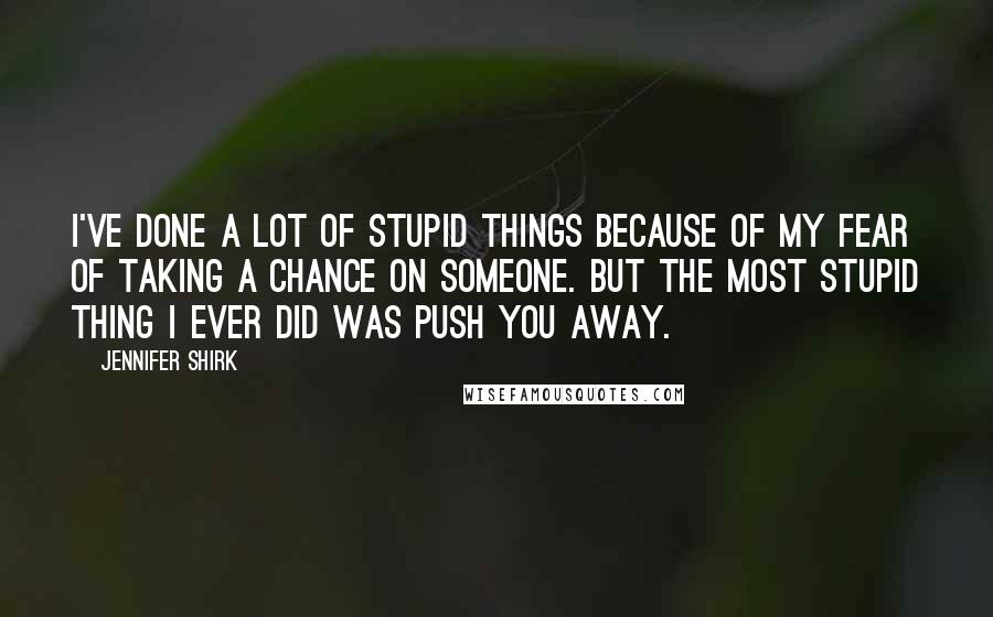 Jennifer Shirk Quotes: I've done a lot of stupid things because of my fear of taking a chance on someone. But the most stupid thing I ever did was push you away.