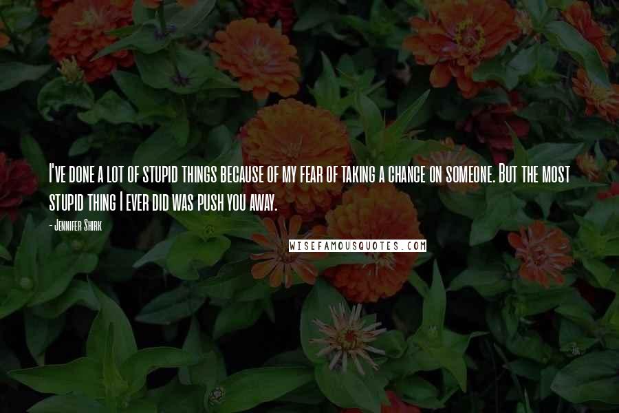 Jennifer Shirk Quotes: I've done a lot of stupid things because of my fear of taking a chance on someone. But the most stupid thing I ever did was push you away.