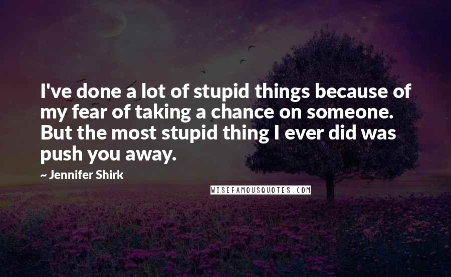 Jennifer Shirk Quotes: I've done a lot of stupid things because of my fear of taking a chance on someone. But the most stupid thing I ever did was push you away.