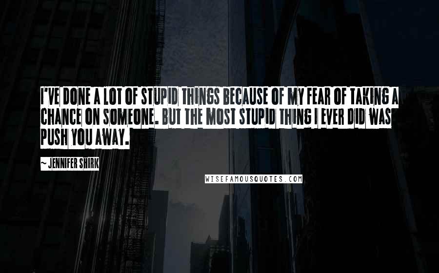 Jennifer Shirk Quotes: I've done a lot of stupid things because of my fear of taking a chance on someone. But the most stupid thing I ever did was push you away.