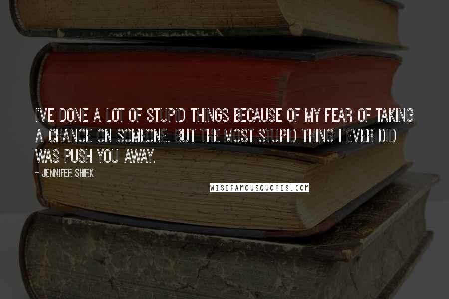 Jennifer Shirk Quotes: I've done a lot of stupid things because of my fear of taking a chance on someone. But the most stupid thing I ever did was push you away.