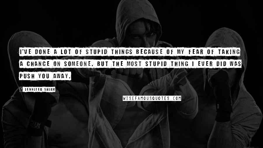 Jennifer Shirk Quotes: I've done a lot of stupid things because of my fear of taking a chance on someone. But the most stupid thing I ever did was push you away.