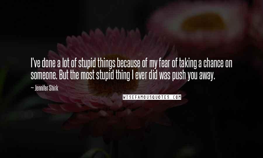 Jennifer Shirk Quotes: I've done a lot of stupid things because of my fear of taking a chance on someone. But the most stupid thing I ever did was push you away.