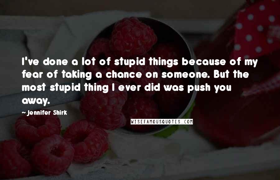 Jennifer Shirk Quotes: I've done a lot of stupid things because of my fear of taking a chance on someone. But the most stupid thing I ever did was push you away.