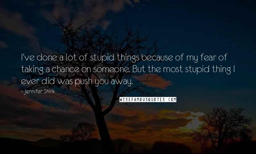 Jennifer Shirk Quotes: I've done a lot of stupid things because of my fear of taking a chance on someone. But the most stupid thing I ever did was push you away.