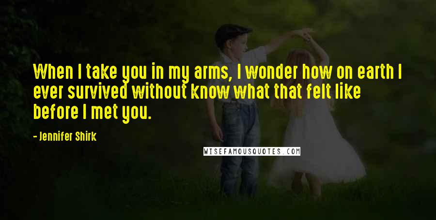 Jennifer Shirk Quotes: When I take you in my arms, I wonder how on earth I ever survived without know what that felt like before I met you.