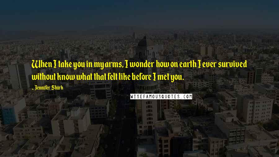 Jennifer Shirk Quotes: When I take you in my arms, I wonder how on earth I ever survived without know what that felt like before I met you.