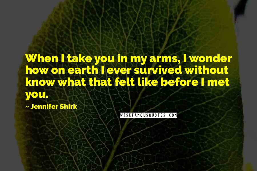 Jennifer Shirk Quotes: When I take you in my arms, I wonder how on earth I ever survived without know what that felt like before I met you.