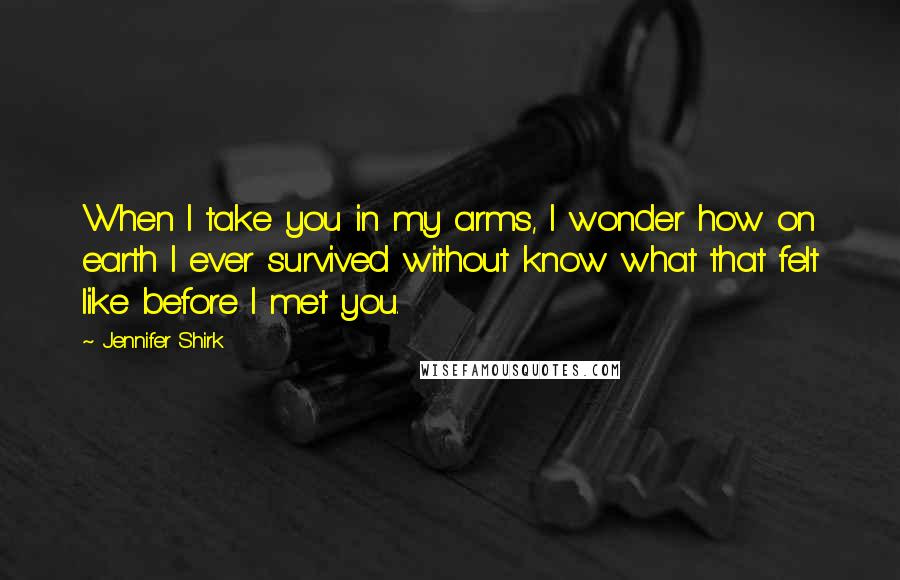 Jennifer Shirk Quotes: When I take you in my arms, I wonder how on earth I ever survived without know what that felt like before I met you.