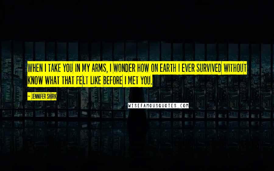 Jennifer Shirk Quotes: When I take you in my arms, I wonder how on earth I ever survived without know what that felt like before I met you.