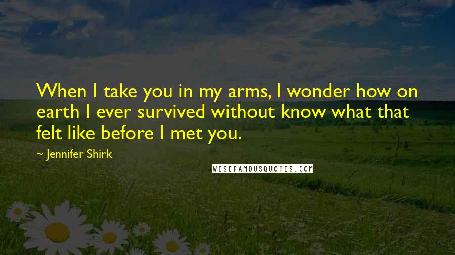 Jennifer Shirk Quotes: When I take you in my arms, I wonder how on earth I ever survived without know what that felt like before I met you.