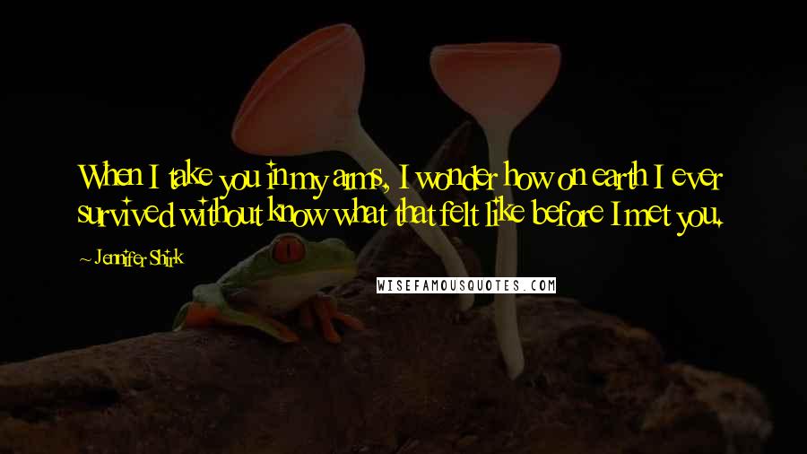 Jennifer Shirk Quotes: When I take you in my arms, I wonder how on earth I ever survived without know what that felt like before I met you.