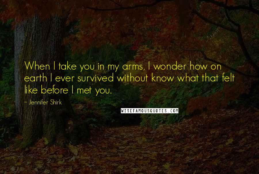 Jennifer Shirk Quotes: When I take you in my arms, I wonder how on earth I ever survived without know what that felt like before I met you.