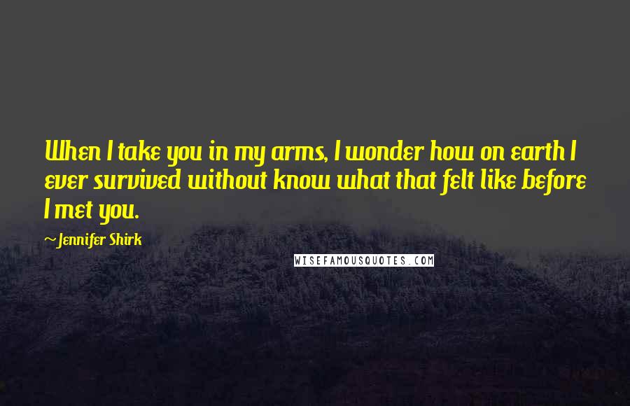 Jennifer Shirk Quotes: When I take you in my arms, I wonder how on earth I ever survived without know what that felt like before I met you.