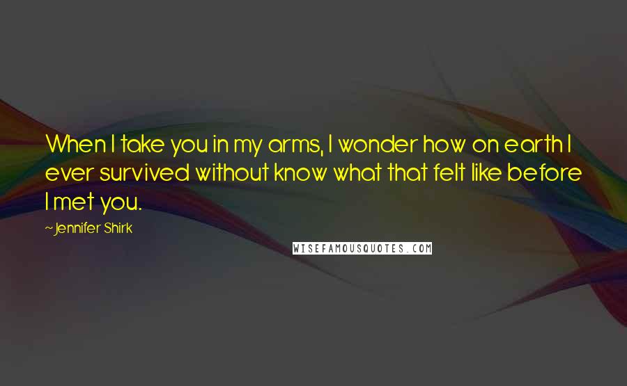 Jennifer Shirk Quotes: When I take you in my arms, I wonder how on earth I ever survived without know what that felt like before I met you.