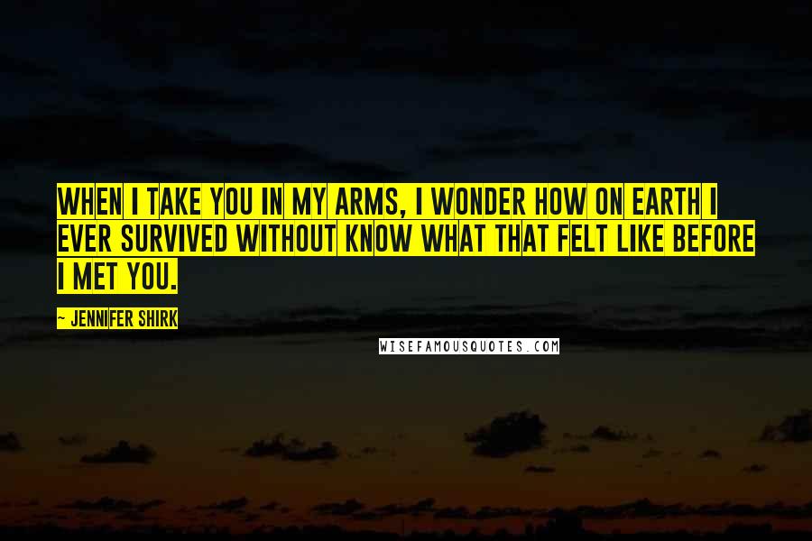 Jennifer Shirk Quotes: When I take you in my arms, I wonder how on earth I ever survived without know what that felt like before I met you.