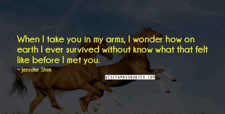 Jennifer Shirk Quotes: When I take you in my arms, I wonder how on earth I ever survived without know what that felt like before I met you.