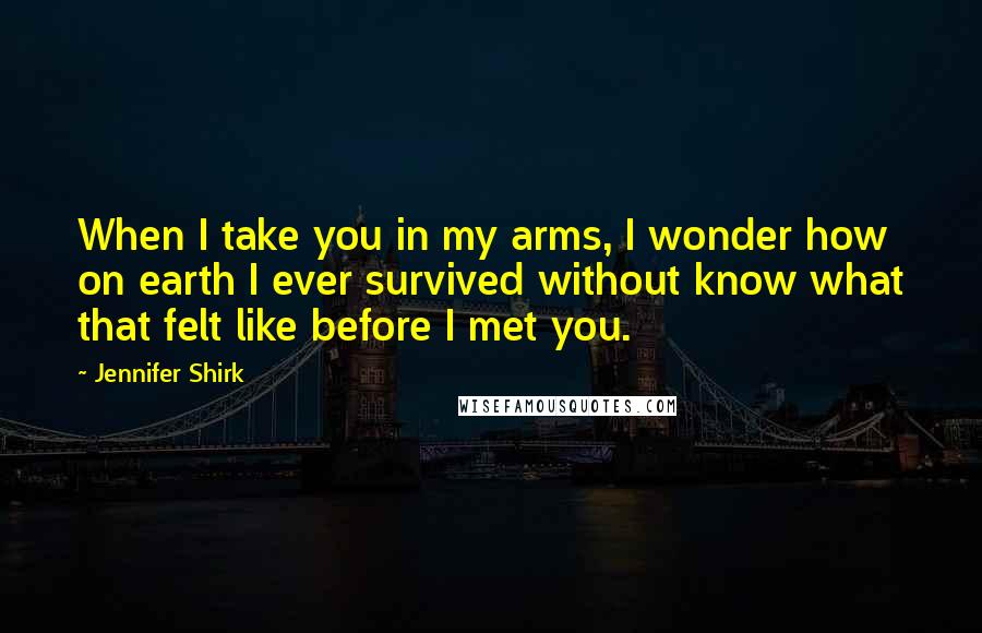 Jennifer Shirk Quotes: When I take you in my arms, I wonder how on earth I ever survived without know what that felt like before I met you.