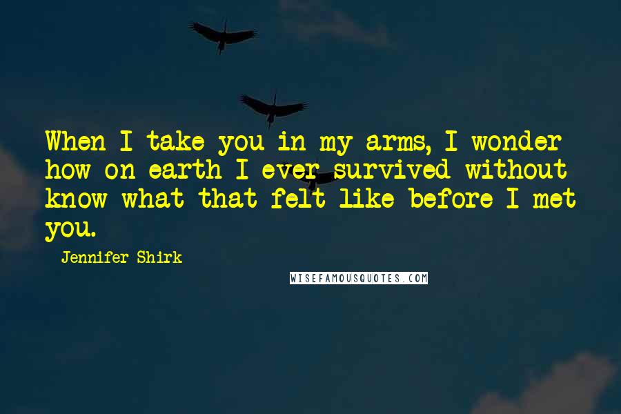 Jennifer Shirk Quotes: When I take you in my arms, I wonder how on earth I ever survived without know what that felt like before I met you.