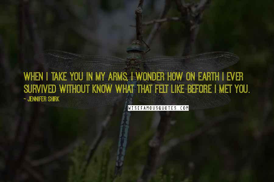 Jennifer Shirk Quotes: When I take you in my arms, I wonder how on earth I ever survived without know what that felt like before I met you.