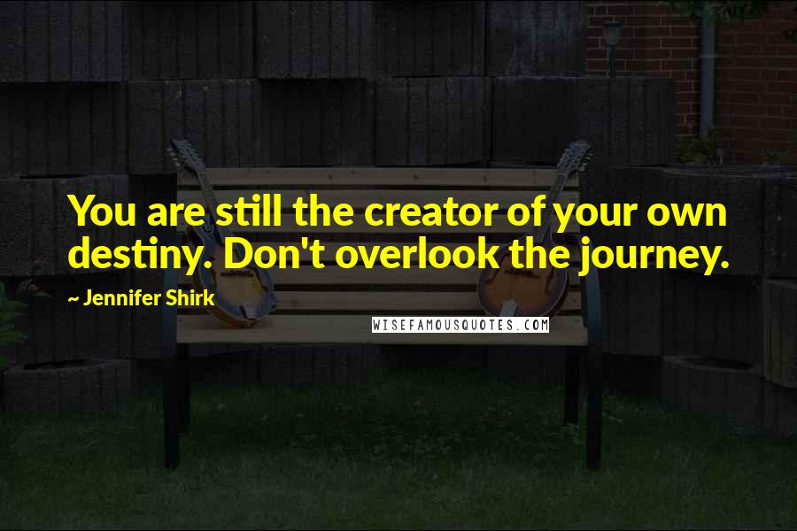 Jennifer Shirk Quotes: You are still the creator of your own destiny. Don't overlook the journey.