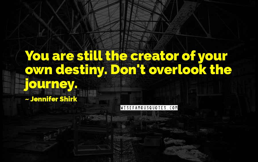 Jennifer Shirk Quotes: You are still the creator of your own destiny. Don't overlook the journey.