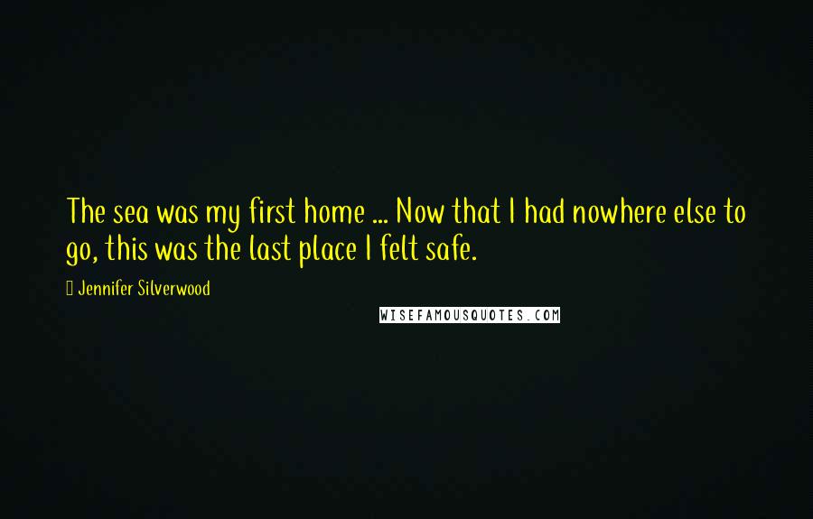 Jennifer Silverwood Quotes: The sea was my first home ... Now that I had nowhere else to go, this was the last place I felt safe.