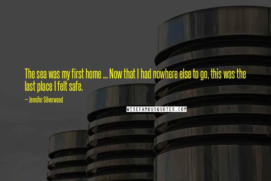 Jennifer Silverwood Quotes: The sea was my first home ... Now that I had nowhere else to go, this was the last place I felt safe.