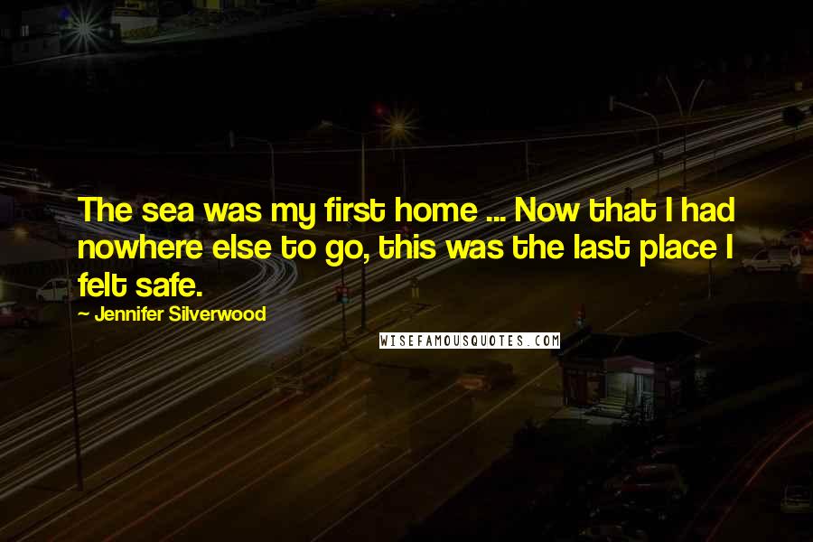 Jennifer Silverwood Quotes: The sea was my first home ... Now that I had nowhere else to go, this was the last place I felt safe.