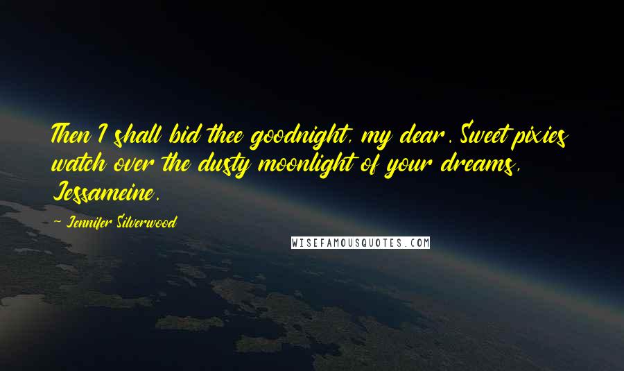 Jennifer Silverwood Quotes: Then I shall bid thee goodnight, my dear. Sweet pixies watch over the dusty moonlight of your dreams, Jessameine.