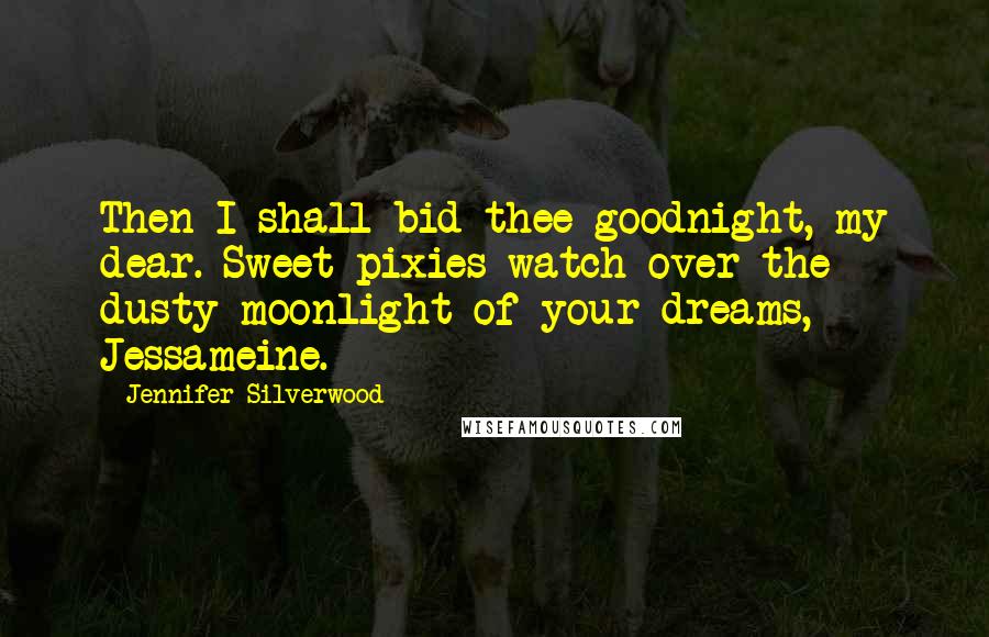 Jennifer Silverwood Quotes: Then I shall bid thee goodnight, my dear. Sweet pixies watch over the dusty moonlight of your dreams, Jessameine.