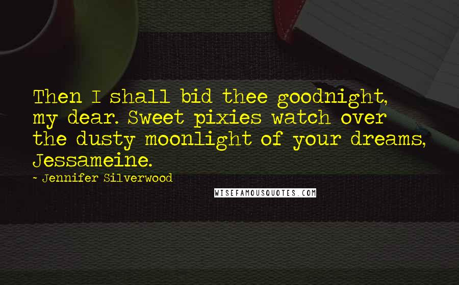 Jennifer Silverwood Quotes: Then I shall bid thee goodnight, my dear. Sweet pixies watch over the dusty moonlight of your dreams, Jessameine.