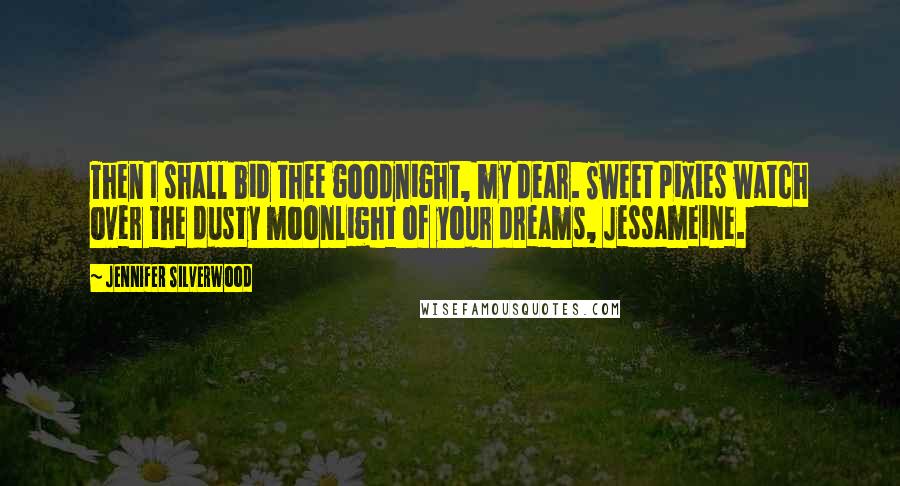 Jennifer Silverwood Quotes: Then I shall bid thee goodnight, my dear. Sweet pixies watch over the dusty moonlight of your dreams, Jessameine.