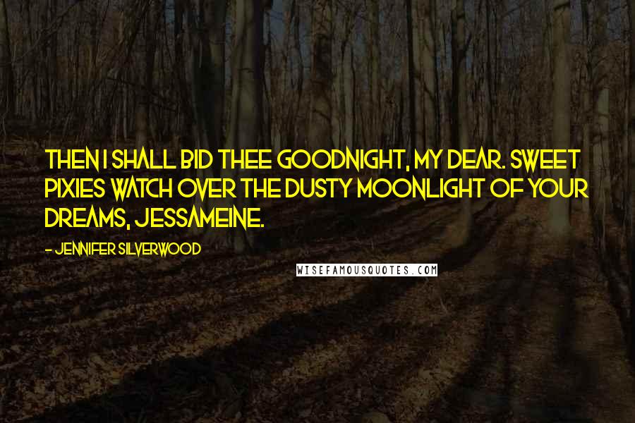 Jennifer Silverwood Quotes: Then I shall bid thee goodnight, my dear. Sweet pixies watch over the dusty moonlight of your dreams, Jessameine.