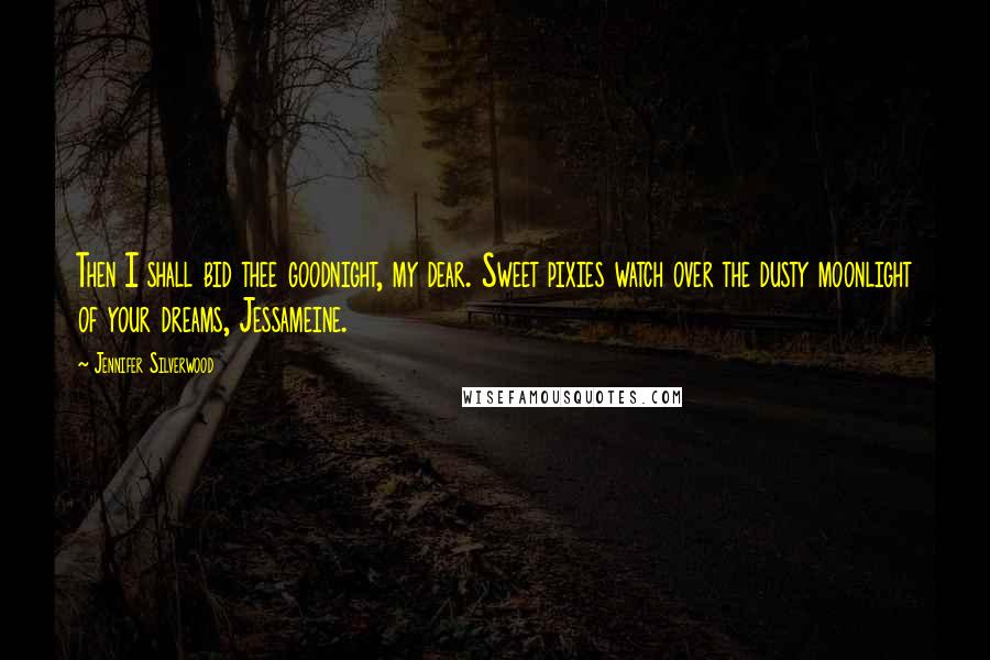 Jennifer Silverwood Quotes: Then I shall bid thee goodnight, my dear. Sweet pixies watch over the dusty moonlight of your dreams, Jessameine.