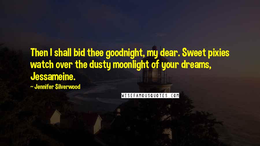 Jennifer Silverwood Quotes: Then I shall bid thee goodnight, my dear. Sweet pixies watch over the dusty moonlight of your dreams, Jessameine.