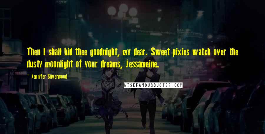 Jennifer Silverwood Quotes: Then I shall bid thee goodnight, my dear. Sweet pixies watch over the dusty moonlight of your dreams, Jessameine.