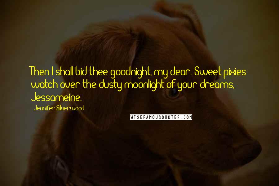 Jennifer Silverwood Quotes: Then I shall bid thee goodnight, my dear. Sweet pixies watch over the dusty moonlight of your dreams, Jessameine.