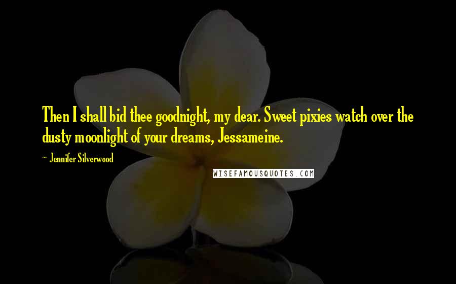 Jennifer Silverwood Quotes: Then I shall bid thee goodnight, my dear. Sweet pixies watch over the dusty moonlight of your dreams, Jessameine.