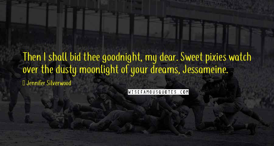 Jennifer Silverwood Quotes: Then I shall bid thee goodnight, my dear. Sweet pixies watch over the dusty moonlight of your dreams, Jessameine.