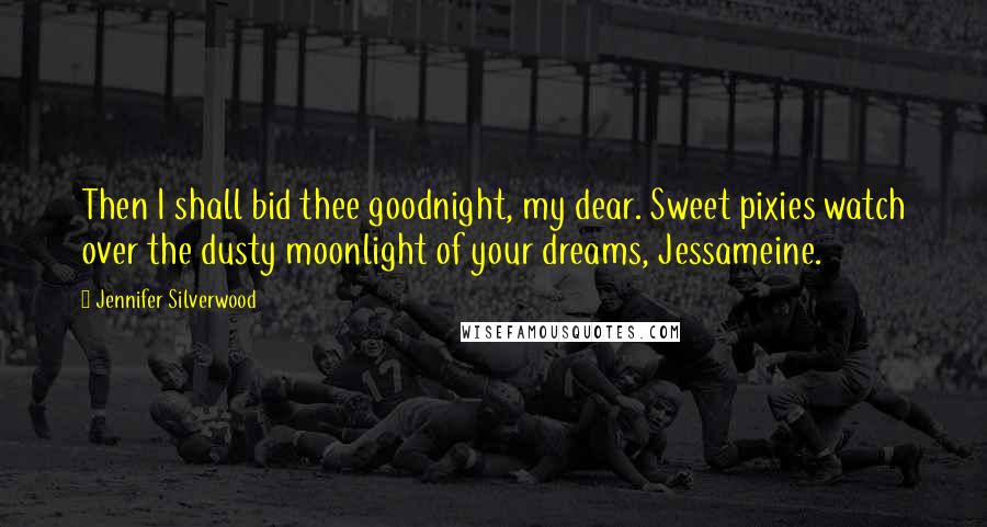 Jennifer Silverwood Quotes: Then I shall bid thee goodnight, my dear. Sweet pixies watch over the dusty moonlight of your dreams, Jessameine.