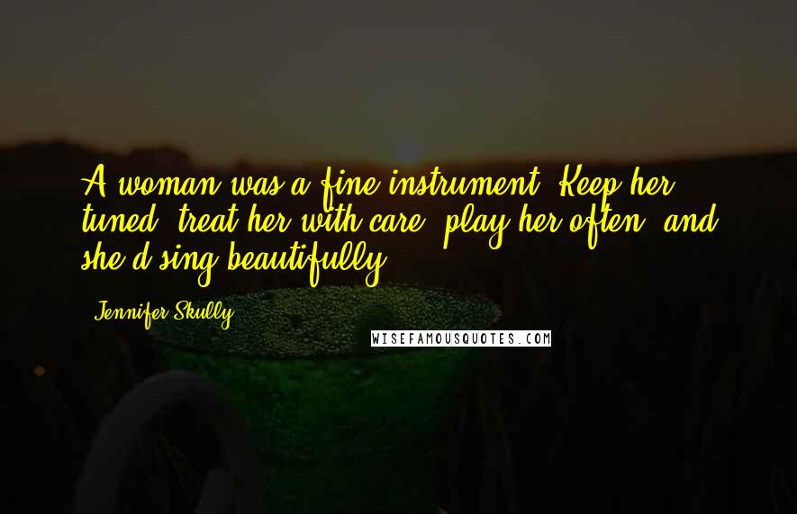 Jennifer Skully Quotes: A woman was a fine instrument. Keep her tuned, treat her with care, play her often, and she'd sing beautifully.